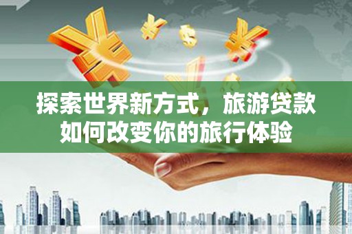 牧野探索世界新方式，旅游贷款如何改变你的旅行体验